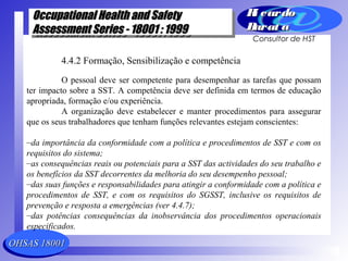 OHSAS 18001OHSAS 18001
Occupational Health and SafetyOccupational Health and Safety
Assessment Series - 18001 : 1999Assessment Series - 18001 : 1999
Occupational Health and SafetyOccupational Health and Safety
Assessment Series - 18001 : 1999Assessment Series - 18001 : 1999
Ri cardoRi cardo
Barat aBarat a
Consultor de HST
4.4.2 Formação, Sensibilização e competência
O pessoal deve ser competente para desempenhar as tarefas que possam
ter impacto sobre a SST. A competência deve ser definida em termos de educação
apropriada, formação e/ou experiência.
A organização deve estabelecer e manter procedimentos para assegurar
que os seus trabalhadores que tenham funções relevantes estejam conscientes:
–da importância da conformidade com a política e procedimentos de SST e com os
requisitos do sistema;
–as consequências reais ou potenciais para a SST das actividades do seu trabalho e
os benefícios da SST decorrentes da melhoria do seu desempenho pessoal;
–das suas funções e responsabilidades para atingir a conformidade com a política e
procedimentos de SST, e com os requisitos do SGSST, inclusive os requisitos de
prevenção e resposta a emergências (ver 4.4.7);
–das potências consequências da inobservância dos procedimentos operacionais
especificados.
 