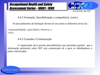 OHSAS 18001OHSAS 18001
Occupational Health and SafetyOccupational Health and Safety
Assessment Series - 18001 : 1999Assessment Series - 18001 : 1999
Occupational Health and SafetyOccupational Health and Safety
Assessment Series - 18001 : 1999Assessment Series - 18001 : 1999
Ri cardoRi cardo
Barat aBarat a
Consultor de HST
4.4.2 Formação, Sensibilização e competência (cont.)
Os procedimentos de formação devem ter em conta os diferentes níveis de :
-responsabilidade, capacidade e literacia; e
-risco.
4.4.3 Consulta e Comunicação
A organização deve possuir procedimentos que permitam garantir que a
informação pertinente sobre SST seja comunicada de e para os trabalhadores e
partes interessadas.
 