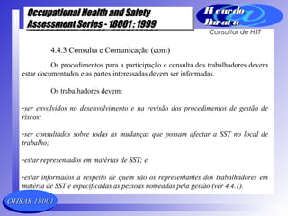 OHSAS 18001OHSAS 18001
Occupational Health and SafetyOccupational Health and Safety
Assessment Series - 18001 : 1999Assessment Series - 18001 : 1999
Occupational Health and SafetyOccupational Health and Safety
Assessment Series - 18001 : 1999Assessment Series - 18001 : 1999
Ri cardoRi cardo
Barat aBarat a
Consultor de HST
4.4.3 Consulta e Comunicação (cont)
Os procedimentos para a participação e consulta dos trabalhadores devem
estar documentados e as partes interessadas devem ser informadas.
Os trabalhadores devem:
-ser envolvidos no desenvolvimento e na revisão dos procedimentos de gestão de
riscos;
-ser consultados sobre todas as mudanças que possam afectar a SST no local de
trabalho;
-estar representados em matérias de SST; e
-estar informados a respeito de quem são os representantes dos trabalhadores em
matéria de SST e especificadas as pessoas nomeadas pela gestão (ver 4.4.1).
 