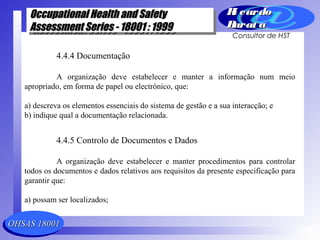 OHSAS 18001OHSAS 18001
Occupational Health and SafetyOccupational Health and Safety
Assessment Series - 18001 : 1999Assessment Series - 18001 : 1999
Occupational Health and SafetyOccupational Health and Safety
Assessment Series - 18001 : 1999Assessment Series - 18001 : 1999
Ri cardoRi cardo
Barat aBarat a
Consultor de HST
4.4.4 Documentação
A organização deve estabelecer e manter a informação num meio
apropriado, em forma de papel ou electrónico, que:
a) descreva os elementos essenciais do sistema de gestão e a sua interacção; e
b) indique qual a documentação relacionada.
4.4.5 Controlo de Documentos e Dados
A organização deve estabelecer e manter procedimentos para controlar
todos os documentos e dados relativos aos requisitos da presente especificação para
garantir que:
a) possam ser localizados;
 