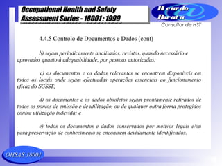 OHSAS 18001OHSAS 18001
Occupational Health and SafetyOccupational Health and Safety
Assessment Series - 18001 : 1999Assessment Series - 18001 : 1999
Occupational Health and SafetyOccupational Health and Safety
Assessment Series - 18001 : 1999Assessment Series - 18001 : 1999
Ri cardoRi cardo
Barat aBarat a
Consultor de HST
4.4.5 Controlo de Documentos e Dados (cont)
b) sejam periodicamente analisados, revistos, quando necessário e
aprovados quanto à adequabilidade, por pessoas autorizadas;
c) os documentos e os dados relevantes se encontrem disponíveis em
todos os locais onde sejam efectuadas operações essenciais ao funcionamento
eficaz do SGSST;
d) os documentos e os dados obsoletos sejam prontamente retirados de
todos os pontos de emissão e de utilização, ou de qualquer outra forma protegidos
contra utilização indevida; e
e) todos os documentos e dados conservados por motivos legais e/ou
para preservação de conhecimento se encontrem devidamente identificados.
 