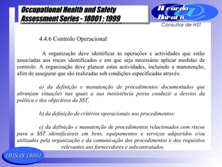 OHSAS 18001OHSAS 18001
Occupational Health and SafetyOccupational Health and Safety
Assessment Series - 18001 : 1999Assessment Series - 18001 : 1999
Occupational Health and SafetyOccupational Health and Safety
Assessment Series - 18001 : 1999Assessment Series - 18001 : 1999
Ri cardoRi cardo
Barat aBarat a
Consultor de HST
4.4.6 Controlo Operacional
A organização deve identificar as operações e actividades que estão
associadas aos riscos identificados e em que seja necessário aplicar medidas de
controlo. A organização deve planear estas actividades, incluindo a manutenção,
afim de assegurar que são realizadas sob condições especificadas através:
a) da definição e manutenção de procedimentos documentados que
abranjam situações nas quais a sua inexistência possa conduzir a desvios da
política e dos objectivos da SST.
b) da definição de critérios operacionais nos procedimentos;
c) da definição e manutenção de procedimentos relacionados com riscos
para a SST identificáveis em bens, equipamentos e serviços adquiridos e/ou
utilizados pela organização e da comunicação dos procedimentos e dos requisitos
relevantes aos fornecedores e subcontratados.
 