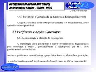 OHSAS 18001OHSAS 18001
Occupational Health and SafetyOccupational Health and Safety
Assessment Series - 18001 : 1999Assessment Series - 18001 : 1999
Occupational Health and SafetyOccupational Health and Safety
Assessment Series - 18001 : 1999Assessment Series - 18001 : 1999
Ri cardoRi cardo
Barat aBarat a
Consultor de HST
4.4.7 Prevenção e Capacidade de Resposta a Emergências (cont)
A organização deve ainda testar periodicamente tais procedimentos, desde
que tal se mostre praticável.
4.5 Verificação e Acções Correctivas
4.5.1 Monitorização e Medição do Desempenho
A organização deve estabelecer e manter procedimentos documentados
para monitorar e medir , periodicamente o desempenho em SST. Estes
procedimentos devem incluir:
-medidas qualitativas e quantitativas, apropriadas às necessidades da organização;
-a monitorização o grau de implementação dos objectivos de SST da organização;
 