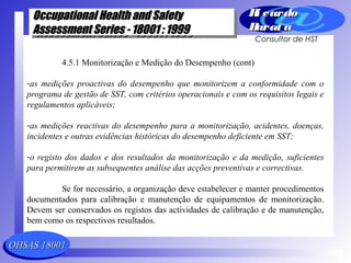 OHSAS 18001OHSAS 18001
Occupational Health and SafetyOccupational Health and Safety
Assessment Series - 18001 : 1999Assessment Series - 18001 : 1999
Occupational Health and SafetyOccupational Health and Safety
Assessment Series - 18001 : 1999Assessment Series - 18001 : 1999
Ri cardoRi cardo
Barat aBarat a
Consultor de HST
4.5.1 Monitorização e Medição do Desempenho (cont)
-as medições proactivas do desempenho que monitorizem a conformidade com o
programa de gestão de SST, com critérios operacionais e com os requisitos legais e
regulamentos aplicáveis;
-as medições reactivas do desempenho para a monitorização, acidentes, doenças,
incidentes e outras evidências históricas do desempenho deficiente em SST;
-o registo dos dados e dos resultados da monitorização e da medição, suficientes
para permitirem as subsequentes análise das acções preventivas e correctivas.
Se for necessário, a organização deve estabelecer e manter procedimentos
documentados para calibração e manutenção de equipamentos de monitorização.
Devem ser conservados os registos das actividades de calibração e de manutenção,
bem como os respectivos resultados.
 