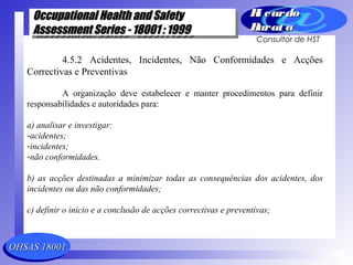 OHSAS 18001OHSAS 18001
Occupational Health and SafetyOccupational Health and Safety
Assessment Series - 18001 : 1999Assessment Series - 18001 : 1999
Occupational Health and SafetyOccupational Health and Safety
Assessment Series - 18001 : 1999Assessment Series - 18001 : 1999
Ri cardoRi cardo
Barat aBarat a
Consultor de HST
4.5.2 Acidentes, Incidentes, Não Conformidades e Acções
Correctivas e Preventivas
A organização deve estabelecer e manter procedimentos para definir
responsabilidades e autoridades para:
a) analisar e investigar:
-acidentes;
-incidentes;
-não conformidades.
b) as acções destinadas a minimizar todas as consequências dos acidentes, dos
incidentes ou das não conformidades;
c) definir o início e a conclusão de acções correctivas e preventivas;
 