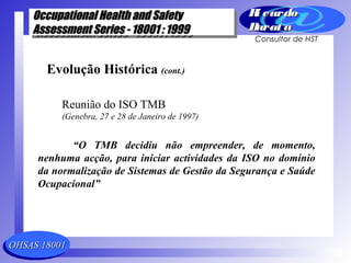 OHSAS 18001OHSAS 18001
Occupational Health and SafetyOccupational Health and Safety
Assessment Series - 18001 : 1999Assessment Series - 18001 : 1999
Occupational Health and SafetyOccupational Health and Safety
Assessment Series - 18001 : 1999Assessment Series - 18001 : 1999
Ri cardoRi cardo
Barat aBarat a
Consultor de HST
Evolução Histórica (cont.)
Reunião do ISO TMB
(Genebra, 27 e 28 de Janeiro de 1997)
“O TMB decidiu não empreender, de momento,
nenhuma acção, para iniciar actividades da ISO no domínio
da normalização de Sistemas de Gestão da Segurança e Saúde
Ocupacional”
 
