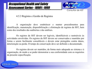 OHSAS 18001OHSAS 18001
Occupational Health and SafetyOccupational Health and Safety
Assessment Series - 18001 : 1999Assessment Series - 18001 : 1999
Occupational Health and SafetyOccupational Health and Safety
Assessment Series - 18001 : 1999Assessment Series - 18001 : 1999
Ri cardoRi cardo
Barat aBarat a
Consultor de HST
4.5.3 Registos e Gestão de Registos
A organização deve estabelecer e manter procedimentos para
identificação, manutenção, disponibilização e eliminação de registos da SST, bem
como dos resultados das auditorias e das análises.
Os registos da SST devem ser legíveis, identificáveis e rastreáveis às
actividades envolvidas. Os registos da SST devem ser conservados e mantidos por
forma a serem facilmente consultáveis e devem estar protegidos contra danos,
deterioração ou perda. O tempo de conservação deve ser definido e documentado.
Os registos devem ser mantidos, da forma mais adequada ao sistema e à
organização, de modo a se poder demonstrar a sua conformidade com os requisitos
da presente especificação.
 