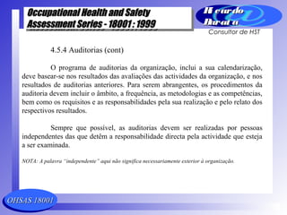 OHSAS 18001OHSAS 18001
Occupational Health and SafetyOccupational Health and Safety
Assessment Series - 18001 : 1999Assessment Series - 18001 : 1999
Occupational Health and SafetyOccupational Health and Safety
Assessment Series - 18001 : 1999Assessment Series - 18001 : 1999
Ri cardoRi cardo
Barat aBarat a
Consultor de HST
4.5.4 Auditorias (cont)
O programa de auditorias da organização, inclui a sua calendarização,
deve basear-se nos resultados das avaliações das actividades da organização, e nos
resultados de auditorias anteriores. Para serem abrangentes, os procedimentos da
auditoria devem incluir o âmbito, a frequência, as metodologias e as competências,
bem como os requisitos e as responsabilidades pela sua realização e pelo relato dos
respectivos resultados.
Sempre que possível, as auditorias devem ser realizadas por pessoas
independentes das que detêm a responsabilidade directa pela actividade que esteja
a ser examinada.
NOTA: A palavra “independente” aqui não significa necessariamente exterior à organização.
 