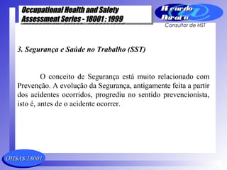 OHSAS 18001OHSAS 18001
Occupational Health and SafetyOccupational Health and Safety
Assessment Series - 18001 : 1999Assessment Series - 18001 : 1999
Occupational Health and SafetyOccupational Health and Safety
Assessment Series - 18001 : 1999Assessment Series - 18001 : 1999
Ri cardoRi cardo
Barat aBarat a
Consultor de HST
3. Segurança e Saúde no Trabalho (SST)
O conceito de Segurança está muito relacionado com
Prevenção. A evolução da Segurança, antigamente feita a partir
dos acidentes ocorridos, progrediu no sentido prevencionista,
isto é, antes de o acidente ocorrer.
 