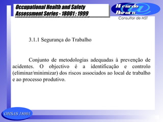 OHSAS 18001OHSAS 18001
Occupational Health and SafetyOccupational Health and Safety
Assessment Series - 18001 : 1999Assessment Series - 18001 : 1999
Occupational Health and SafetyOccupational Health and Safety
Assessment Series - 18001 : 1999Assessment Series - 18001 : 1999
Ri cardoRi cardo
Barat aBarat a
Consultor de HST
3.1.1 Segurança do Trabalho
Conjunto de metodologias adequadas à prevenção de
acidentes. O objectivo é a identificação e controlo
(eliminar/minimizar) dos riscos associados ao local de trabalho
e ao processo produtivo.
 