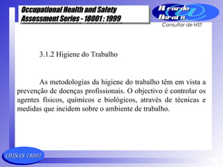 OHSAS 18001OHSAS 18001
Occupational Health and SafetyOccupational Health and Safety
Assessment Series - 18001 : 1999Assessment Series - 18001 : 1999
Occupational Health and SafetyOccupational Health and Safety
Assessment Series - 18001 : 1999Assessment Series - 18001 : 1999
Ri cardoRi cardo
Barat aBarat a
Consultor de HST
3.1.2 Higiene do Trabalho
As metodologias da higiene do trabalho têm em vista a
prevenção de doenças profissionais. O objectivo é controlar os
agentes físicos, químicos e biológicos, através de técnicas e
medidas que incidem sobre o ambiente de trabalho.
 