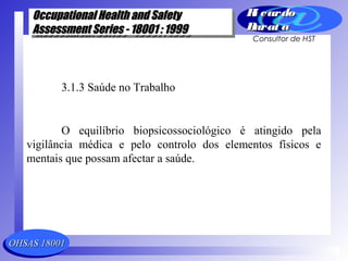 OHSAS 18001OHSAS 18001
Occupational Health and SafetyOccupational Health and Safety
Assessment Series - 18001 : 1999Assessment Series - 18001 : 1999
Occupational Health and SafetyOccupational Health and Safety
Assessment Series - 18001 : 1999Assessment Series - 18001 : 1999
Ri cardoRi cardo
Barat aBarat a
Consultor de HST
3.1.3 Saúde no Trabalho
O equilíbrio biopsicossociológico é atingido pela
vigilância médica e pelo controlo dos elementos físicos e
mentais que possam afectar a saúde.
 