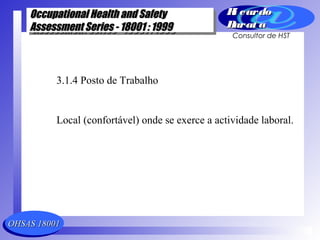 OHSAS 18001OHSAS 18001
Occupational Health and SafetyOccupational Health and Safety
Assessment Series - 18001 : 1999Assessment Series - 18001 : 1999
Occupational Health and SafetyOccupational Health and Safety
Assessment Series - 18001 : 1999Assessment Series - 18001 : 1999
Ri cardoRi cardo
Barat aBarat a
Consultor de HST
3.1.4 Posto de Trabalho
Local (confortável) onde se exerce a actividade laboral.
 