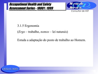 OHSAS 18001OHSAS 18001
Occupational Health and SafetyOccupational Health and Safety
Assessment Series - 18001 : 1999Assessment Series - 18001 : 1999
Occupational Health and SafetyOccupational Health and Safety
Assessment Series - 18001 : 1999Assessment Series - 18001 : 1999
Ri cardoRi cardo
Barat aBarat a
Consultor de HST
3.1.5 Ergonomia
(Ergo – trabalho, nomos – lei naturais)
Estuda a adaptação do posto de trabalho ao Homem.
 