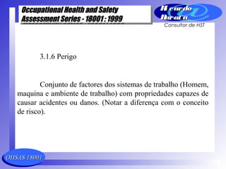 OHSAS 18001OHSAS 18001
Occupational Health and SafetyOccupational Health and Safety
Assessment Series - 18001 : 1999Assessment Series - 18001 : 1999
Occupational Health and SafetyOccupational Health and Safety
Assessment Series - 18001 : 1999Assessment Series - 18001 : 1999
Ri cardoRi cardo
Barat aBarat a
Consultor de HST
3.1.6 Perigo
Conjunto de factores dos sistemas de trabalho (Homem,
maquina e ambiente de trabalho) com propriedades capazes de
causar acidentes ou danos. (Notar a diferença com o conceito
de risco).
 
