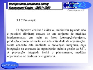 OHSAS 18001OHSAS 18001
Occupational Health and SafetyOccupational Health and Safety
Assessment Series - 18001 : 1999Assessment Series - 18001 : 1999
Occupational Health and SafetyOccupational Health and Safety
Assessment Series - 18001 : 1999Assessment Series - 18001 : 1999
Ri cardoRi cardo
Barat aBarat a
Consultor de HST
3.1.7 Prevenção
O objectivo central é evitar ou minimizar (quando não
é possível eliminar) através de um conjunto de medidas
implementadas em todas as fases (concepção/projecto,
produção, comercialização, etc.) da actividade da organização.
Neste conceito está implícita a prevenção integrada, cuja
integração na estrutura da organização inclui a gestão da SST.
A prevenção integrada inclui o planeamento, medidas
organizativas e medidas de engenharia.
 