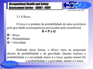 OHSAS 18001OHSAS 18001
Occupational Health and SafetyOccupational Health and Safety
Assessment Series - 18001 : 1999Assessment Series - 18001 : 1999
Occupational Health and SafetyOccupational Health and Safety
Assessment Series - 18001 : 1999Assessment Series - 18001 : 1999
Ri cardoRi cardo
Barat aBarat a
Consultor de HST
3.1.8 Risco
O risco é o produto da probabilidade de uma ocorrência
pela gravidade (consequências provocadas pela ocorrência):
R = P x G
R = Risco
P = Probabilidade
G = Gravidade
Definido desta forma, o Risco varia na proporção
directa da probabilidade e da gravidade. Quanto maiores a
probabilidade e a severidade maior é o risco; quanto menor for
a probabilidade e a gravidade, menor é o risco.
 