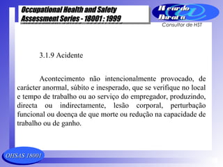 OHSAS 18001OHSAS 18001
Occupational Health and SafetyOccupational Health and Safety
Assessment Series - 18001 : 1999Assessment Series - 18001 : 1999
Occupational Health and SafetyOccupational Health and Safety
Assessment Series - 18001 : 1999Assessment Series - 18001 : 1999
Ri cardoRi cardo
Barat aBarat a
Consultor de HST
3.1.9 Acidente
Acontecimento não intencionalmente provocado, de
carácter anormal, súbito e inesperado, que se verifique no local
e tempo de trabalho ou ao serviço do empregador, produzindo,
directa ou indirectamente, lesão corporal, perturbação
funcional ou doença de que morte ou redução na capacidade de
trabalho ou de ganho.
 
