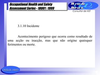 OHSAS 18001OHSAS 18001
Occupational Health and SafetyOccupational Health and Safety
Assessment Series - 18001 : 1999Assessment Series - 18001 : 1999
Occupational Health and SafetyOccupational Health and Safety
Assessment Series - 18001 : 1999Assessment Series - 18001 : 1999
Ri cardoRi cardo
Barat aBarat a
Consultor de HST
3.1.10 Incidente
Acontecimento perigoso que ocorra como resultado de
uma acção ou inacção, mas que não origine quaisquer
ferimentos ou morte.
 