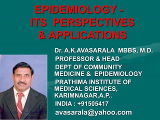 EPIDEMIOLOGY -
ITS PERSPECTIVES
& APPLICATIONS
Dr. A.K.AVASARALA MBBS, M.D.
PROFESSOR & HEAD
DEPT OF COMMUNITY
MEDICINE & EPIDEMIOLOGY
PRATHIMA INSTITUTE OF
MEDICAL SCIENCES,
KARIMNAGAR,A.P..
INDIA : +91505417
avasarala@yahoo.com
 