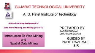 GUJARAT TECHNOLOGICAL UNIVERSITY
Introduction To Web Mining
and
Spatial Data Mining
Active Learning Assignment of
Data Ware Housing and Mining (3161610)
PREPARED BY
AARSH DHOKAI
DHARMAM SAVANI
GUIDED BY
PROF. RAVI PATEL
SIR
A. D. Patel Institute of Technology
 