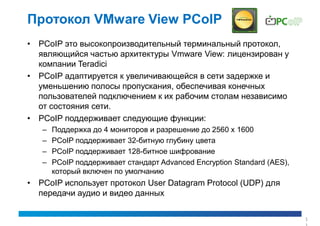 Протокол VMware View PCoIP
• PCoIP это высокопроизводительный терминальный протокол,
  являющийся частью архитектуры Vmware View: лицензирован у
  компании Teradici
• PCoIP адаптируется к увеличивающейся в сети задержке и
  уменьшению полосы пропускания, обеспечивая конечных
  пользователей подключением к их рабочим столам независимо
  от состояния сети.
• PCoIP поддерживает следующие функции:
   –   Поддержка до 4 мониторов и разрешение до 2560 x 1600
   –   PCoIP поддерживает 32-битную глубину цвета
   –   PCoIP поддерживает 128-битное шифрование
   –   PCoIP поддерживает стандарт Advanced Encryption Standard (AES),
       который включен по умолчанию
• PCoIP использует протокол User Datagram Protocol (UDP) для
  передачи аудио и видео данных

                                                                         1
 