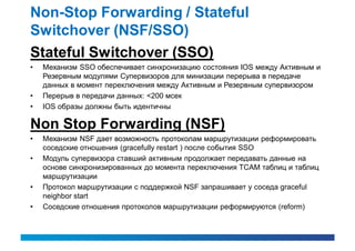 Non-Stop Forwarding / Stateful
Switchover (NSF/SSO)
Stateful Switchover (SSO)
•   Механизм SSO обеспечивает синхронизацию состояния IOS между Активным и
    Резервным модулями Супервизоров для минизации перерыва в передаче
    данных в момент переключения между Активным и Резервным супервизором
•   Перерыв в передачи данных: <200 мсек
•   IOS образы должны быть идентичны

Non Stop Forwarding (NSF)
•   Механизм NSF дает возможность протоколам маршрутизации реформировать
    соседские отношения (gracefully restart ) после события SSO
•   Модуль супервизора ставший активным продолжает передавать данные на
    основе синхронизированных до момента переключения TCAM таблиц и таблиц
    маршрутизации
•   Протокол маршрутизации с поддержкой NSF запрашивает у соседа graceful
    neighbor start
•   Соседские отношения протоколов маршрутизации реформируются (reform)
 