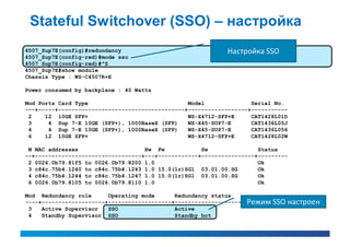 Stateful Switchover (SSO) – настройка
4507_Sup7E(config)#redundancy                               Настройка SSO
4507_Sup7E(config-red)#mode sso
4507_Sup7E(config-red)#^Z
4507_Sup7E#show module
Chassis Type : WS-C4507R+E

Power consumed by backplane : 40 Watts

Mod Ports Card Type                              Model              Serial No.
---+-----+--------------------------------------+------------------+-----------
 2    12 10GE SFP+                               WS-X4712-SFP+E     CAT1428L01D
 3     4 Sup 7-E 10GE (SFP+), 1000BaseX (SFP)    WS-X45-SUP7-E      CAT1436L05J
 4     4 Sup 7-E 10GE (SFP+), 1000BaseX (SFP)    WS-X45-SUP7-E      CAT1436L056
 6    12 10GE SFP+                               WS-X4712-SFP+E     CAT1428L02W

 M MAC addresses                    Hw Fw            Sw               Status
--+--------------------------------+---+------------+----------------+---------
 2 0026.0b79.81f5 to 0026.0b79.8200 1.0                               Ok
 3 c84c.75b4.1240 to c84c.75b4.1243 1.0 15.0(1r)SG1 03.01.00.SG       Ok
 4 c84c.75b4.1244 to c84c.75b4.1247 1.0 15.0(1r)SG1 03.01.00.SG       Ok
 6 0026.0b79.8105 to 0026.0b79.8110 1.0                               Ok

Mod Redundancy role      Operating mode      Redundancy status
----+-------------------+-------------------+----------------------------------настроен
                                                                   Режим SSO
 3   Active Supervisor   SSO                 Active
 4   Standby Supervisor SSO                  Standby hot
 