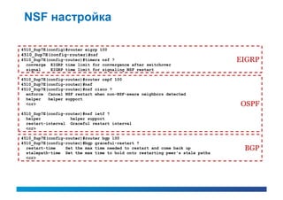 NSF настройка

4510_Sup7E(config)#router eigrp 100
4510_Sup7E(config-router)#nsf
4510_Sup7E(config-router)#timers nsf ?                                         EIGRP
  converge EIGRP time limit for convergence after switchover
  signal    EIGRP time limit for signaling NSF restart

4510_Sup7E(config-router)#router ospf 100
4510_Sup7E(config-router)#nsf
4510_Sup7E(config-router)#nsf cisco ?
  enforce Cancel NSF restart when non-NSF-aware neighbors detected
  helper   helper support
  <cr>                                                                         OSPF
4510_Sup7E(config-router)#nsf ietf ?
  helper            helper support
  restart-interval Graceful restart interval
  <cr>

4510_Sup7E(config-router)#router bgp 100
4510_Sup7E(config-router)#bgp graceful-restart ?
  restart-time    Set the max time needed to restart and come back up           BGP
  stalepath-time Set the max time to hold onto restarting peer's stale paths
  <cr>
 