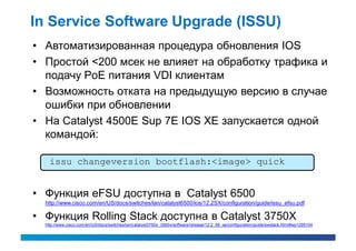 In Service Software Upgrade (ISSU)
• Автоматизированная процедура обновления IOS
• Простой <200 мсек не влияет на обработку трафика и
  подачу PoE питания VDI клиентам
• Возможность отката на предыдущую версию в случае
  ошибки при обновлении
• На Catalyst 4500E Sup 7E IOS XE запускается одной
  командой:

    issu changeversion bootflash:<image> quick


• Функция eFSU доступна в Catalyst 6500
  http://www.cisco.com/en/US/docs/switches/lan/catalyst6500/ios/12.2SX/configuration/guide/issu_efsu.pdf

• Функция Rolling Stack доступна в Catalyst 3750X
  http://www.cisco.com/en/US/docs/switches/lan/catalyst3750x_3560x/software/release/12.2_58_se/configuration/guide/swstack.html#wp1295104
 