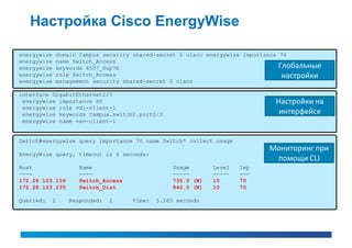 Настройка Cisco EnergyWise

energywise    domain Campus security shared-secret 0 cisco energywise importance 70
energywise    name Switch_Access
energywise    keywords 4507_Sup7E                                                Глобальные
energywise    role Switch_Access                                                  настройки
energywise    management security shared-secret 0 cisco

interface GigabitEthernet2/3
 energywise importance 60                                                    Настройки на
 energywise role vdi-client-1
 energywise keywords Campus.switch2.port0/3                                   интерфейсе
 energywise name vxc-client-1


Switch#energywise query importance 70 name Switch* collect usage
                                                                           Мониторинг при
EnergyWise query, timeout is 6 seconds:
                                                                            помощи CLI
Host                Name                         Usage       Level   Imp
----                ----                         -----       -----   ---
172.28.103.136      Switch_Access                735.0 (W)   10      70
172.28.103.235      Switch_Dist                  840.0 (W)   10      70

Queried:     2   Responded:   2     Time:   5.263 seconds
 