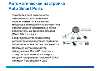 Автоматическая настройка
Auto Smart Ports
• Технология дает возможность
  автоматического применения
  определяемых пользователем
  макросов к интерфейсу на основе типа
  подключаемого устройства, а так же
  дополнительных тригеров событий
  (MAB, 802.1x и т.д.)
• Конфигурация удаляется когда
  устройство отключается от порта или
  пользовательская сессия разрывается
• Например когда коммутатор
  обнаруживает Cisco IP телефон к
  этому порту применяется макрос,
  который настраивает голосовой VLAN,
  политики Port Security и QoS
 