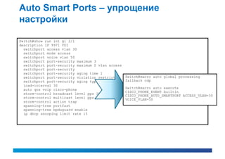 Auto Smart Ports – упрощение
настройки

Switch#show run int gi 2/1
description IP 9971 VDI
  switchport access vlan 30
  switchport mode access
  switchport voice vlan 50
  switchport port-security maximum 3
  switchport port-security maximum 2 vlan access
  switchport port-security
  switchport port-security aging time 1
  switchport port-security violation restrict      Switch#macro auto global processing
  switchport port-security aging type inactivity   fallback cdp
  load-interval 30
  auto qos voip cisco-phone                        Switch#macro auto execute
                                                   CISCO_PHONE_EVENT builtin
  storm-control broadcast level pps 1k
                                                   CISCO_PHONE_AUTO_SMARTPORT ACCESS_VLAN=30
  storm-control multicast level pps 2k             VOICE_VLAN=50
  storm-control action trap
  spanning-tree portfast
  spanning-tree bpduguard enable
  ip dhcp snooping limit rate 15
 