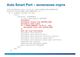 Auto Smart Port – включение порта
4500_Sup7E#show shell functions CISCO_PHONE_AUTO_SMARTPORT
function CISCO_PHONE_AUTO_SMARTPORT () {
  if [[ $LINKUP -eq YES ]]; then
        conf t
            interface $INTERFACE
                 no macro description $TRIGGER
                 switchport
                 switchport access vlan $ACCESS_VLAN
                 switchport mode access
                 if [[ $AUTH_ENABLED -eq NO ]]; then
                    switchport voice vlan $VOICE_VLAN
                 fi
                 auto qos voip Cisco-phone
                 switchport port-security
                 switchport port-security max 2
                 switchport port-security violation restrict
                 switchport port-security aging time 2
                 switchport port-security aging type inactivity
                 spanning-tree portfast
                 spanning-tree bpduguard enable
                 macro description $TRIGGER
            exit
        end
    fi
 