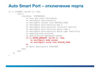 Auto Smart Port – отключение порта
if [[ $LINKUP -eq NO ]]; then
        conf t
            interface $INTERFACE
                 no auto qos voip Cisco-phone
                 no switchport port-security
                 no switchport access vlan $ACCESS_VLAN
                 no switchport port-security max 2
                 no switchport port-security violation restrict
                 no switchport port-security aging time 2
                 no switchport port-security aging type inactivity
                 no spanning-tree portfast
                 no spanning-tree bpduguard enable
                 if [[ $AUTH_ENABLED -eq NO ]]; then
                     no switchport mode access
                     no switchport voice vlan $VOICE_VLAN
                 fi
                 no macro description $TRIGGER
            exit
        end
    fi
}
 