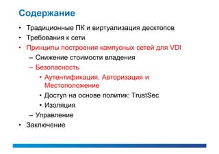 Содержание
• Традиционные ПК и виртуализация десктопов
• Требования к сети
• Принципы построения кампусных сетей для VDI
   – Снижение стоимости владения
   – Безопасность
      • Аутентификация, Авторизация и
        Местоположение
      • Доступ на основе политик: TrustSec
      • Изоляция
   – Управление
• Заключение
 