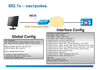 802.1x – настройка

                               802.1X




                            Порт неавторизован
                                                            Interface Config
                                                 Interface GigabitEthernet0/1
                                                 switchport mode access
        Global Config                            switchport access vlan 2908
                                                 switchport port-security maximum 3
aaa new-model                                    authentication control-direction in
aaa authentication dot1x default group radius    authentication host-mode multi-host
aaa authorization network default group radius   authentication event fail action authorize vlan 2909
                                                 authentication event server dead action authorize vlan 2909
radius-server host 10.100.100.100                authentication event no-response action authorize vlan 2909
radius-server key cisco123                       authentication event server alive action reinitialize
                                                 authentication port-control auto
dot1x system-auth-control
                                                 authentication periodic
interface GigabitEthernet1/0/1                   authentication timer reauthenticate 300
 authentication port-control auto                authentication timer inactivity 60
 dot1x pae authenticator                         mab eap
                                                 dot1x pae authenticator
                                                 dot1x timeout tx-period 30
 