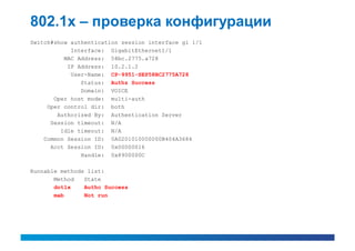 802.1x – проверка конфигурации
Switch#show authentication session interface gi 1/1
            Interface: GigabitEthernet1/1
          MAC Address: 58bc.2775.a728
           IP Address: 10.2.1.2
            User-Name: CP-9951-SEP58BC2775A728
               Status: Authz Success
               Domain: VOICE
       Oper host mode: multi-auth
     Oper control dir: both
        Authorized By: Authentication Server
      Session timeout: N/A
         Idle timeout: N/A
    Common Session ID: 0A0201010000000B404A3684
      Acct Session ID: 0x00000016
               Handle: 0x8900000C

Runnable methods list:
       Method   State
       dot1x    Authc Success
       mab      Not run
 
