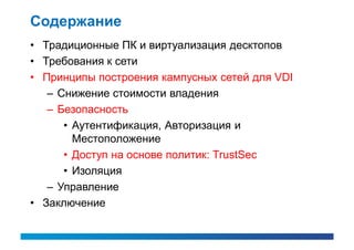 Содержание
• Традиционные ПК и виртуализация десктопов
• Требования к сети
• Принципы построения кампусных сетей для VDI
   – Снижение стоимости владения
   – Безопасность
      • Аутентификация, Авторизация и
        Местоположение
      • Доступ на основе политик: TrustSec
      • Изоляция
   – Управление
• Заключение
 