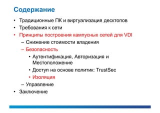 Содержание
• Традиционные ПК и виртуализация десктопов
• Требования к сети
• Принципы построения кампусных сетей для VDI
   – Снижение стоимости владения
   – Безопасность
      • Аутентификация, Авторизация и
        Местоположение
      • Доступ на основе политик: TrustSec
      • Изоляция
   – Управление
• Заключение
 