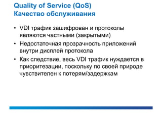 Quality of Service (QoS)
Качество обслуживания

• VDI трафик зашифрован и протоколы
  являются частными (закрытыми)
• Недостаточная прозрачность приложений
  внутри дисплей протокола
• Как следствие, весь VDI трафик нуждается в
  приоритезации, поскольку по своей природе
  чувствителен к потерям/задержкам
 