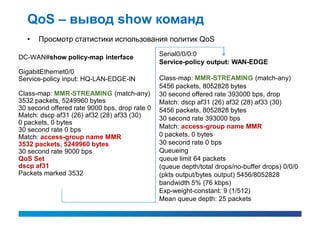 QoS – вывод show команд
  •   Просмотр статистики использования политик QoS

DC-WAN#show policy-map interface               Serial0/0/0:0
                                               Service-policy output: WAN-EDGE
GigabitEthernet0/0
Service-policy input: HQ-LAN-EDGE-IN           Class-map: MMR-STREAMING (match-any)
                                               5456 packets, 8052828 bytes
Class-map: MMR-STREAMING (match-any)           30 second offered rate 393000 bps, drop
3532 packets, 5249960 bytes                    Match: dscp af31 (26) af32 (28) af33 (30)
30 second offered rate 9000 bps, drop rate 0   5456 packets, 8052828 bytes
Match: dscp af31 (26) af32 (28) af33 (30)      30 second rate 393000 bps
0 packets, 0 bytes
30 second rate 0 bps                           Match: access-group name MMR
Match: access-group name MMR                   0 packets, 0 bytes
3532 packets, 5249960 bytes                    30 second rate 0 bps
30 second rate 9000 bps                        Queueing
QoS Set                                        queue limit 64 packets
dscp af31                                      (queue depth/total drops/no-buffer drops) 0/0/0
Packets marked 3532                            (pkts output/bytes output) 5456/8052828
                                               bandwidth 5% (76 kbps)
                                               Exp-weight-constant: 9 (1/512)
                                               Mean queue depth: 25 packets
 