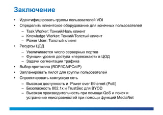 Заключение
•   Идентифицировать группы пользователей VDI
•   Определить клиентское оборудование для конечных пользователей
     – Task Worker: Тонкий/Ноль клиент
     – Knowledge Worker: Тонкий/Толстый клиент
     – Power User: Толстый клиент
•   Ресурсы ЦОД
     – Увеличивается число серверных портов
     – Функции уровня доступа «переезжают» в ЦОД
     – Задачи сегментации трафика
•   Вьбор протокола (RDP/ICA/PCoIP)
•   Запланировать пилот для группы пользователей
•   Спроектировать кампусную сеть
    – Высокая доступность и Power over Ethernet (PoE)
    – Безопасность 802.1x и TrustSec для BYOD
    – Высокая производительность при помощи QoS и поиск и
      устранение неисправностей при помощи функций MediaNet
 