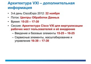 Архитектура VXI – дополнительная
информация
•   3-й день CiscoExpo 2012: 22 ноября
•   Поток: Центры Обработки Данных
•   Время: 15-25 – 17-30
•   Сессия: Архитектура Cisco VXI для виртуализации
    рабочих мест пользователей и её внедрение
     – Введение и базовые элементы 15-25 – 16-25
     – Сервисные элементы, масштабирование и
       управление 16-30 – 17-30
 