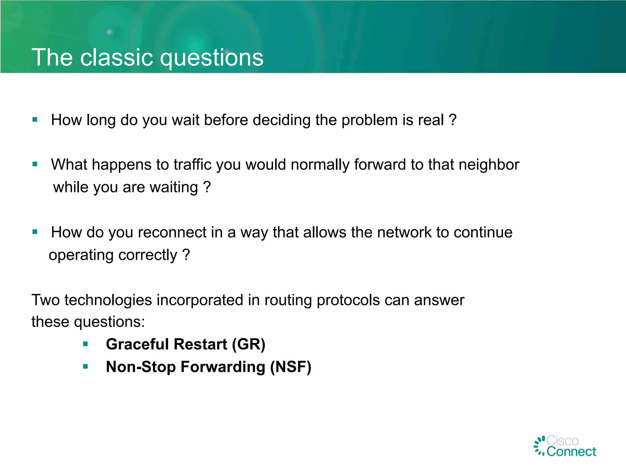 The classic questions
§  How long do you wait before deciding the problem is real ?
§  What happens to traffic you would normally forward to that neighbor
while you are waiting ?
§  How do you reconnect in a way that allows the network to continue
operating correctly ?
Two technologies incorporated in routing protocols can answer
these questions:
§  Graceful Restart (GR)
§  Non-Stop Forwarding (NSF)
 