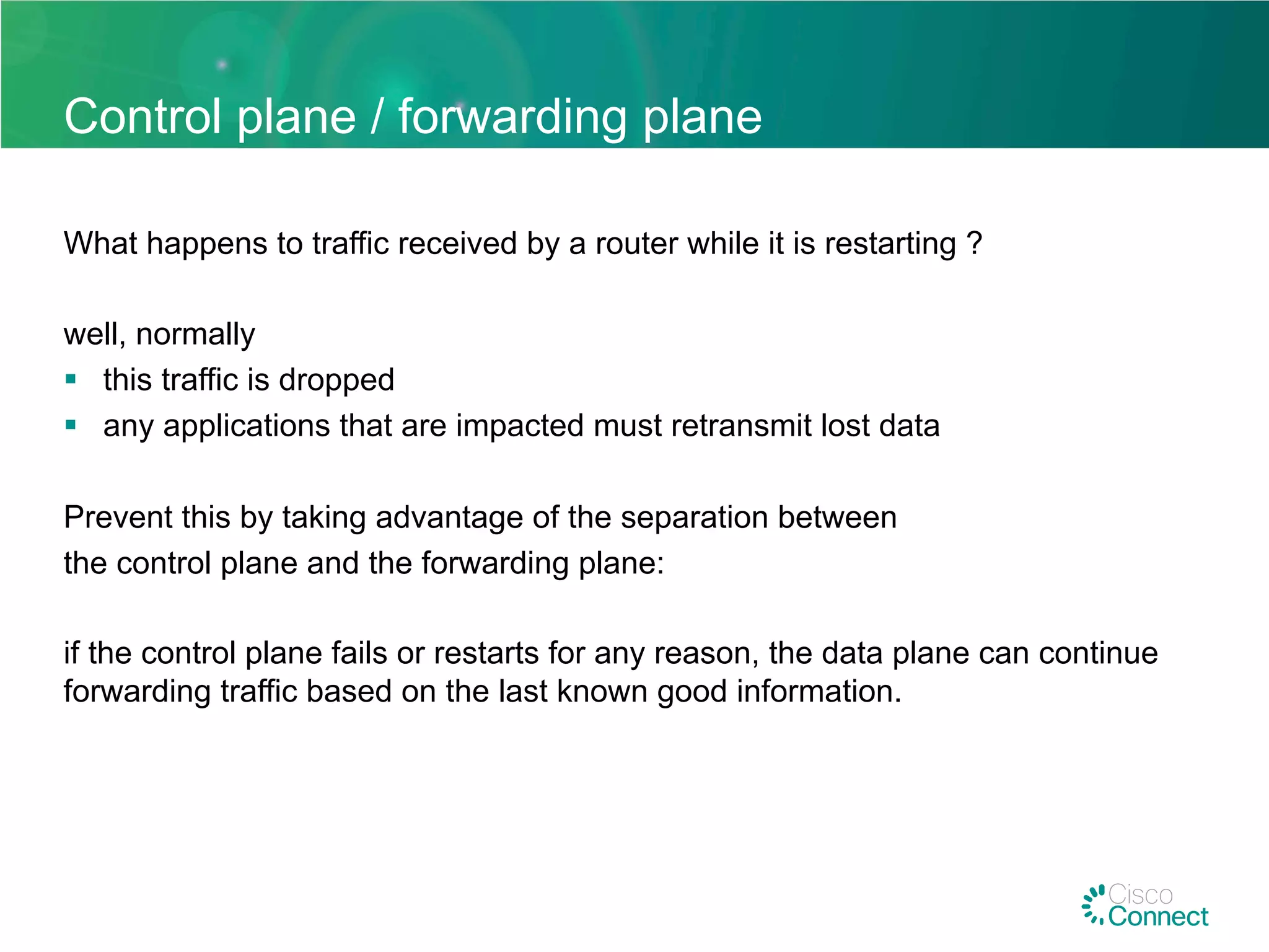 Control plane / forwarding plane
What happens to traffic received by a router while it is restarting ?
well, normally
§  this traffic is dropped
§  any applications that are impacted must retransmit lost data
Prevent this by taking advantage of the separation between
the control plane and the forwarding plane:
if the control plane fails or restarts for any reason, the data plane can continue
forwarding traffic based on the last known good information.
 