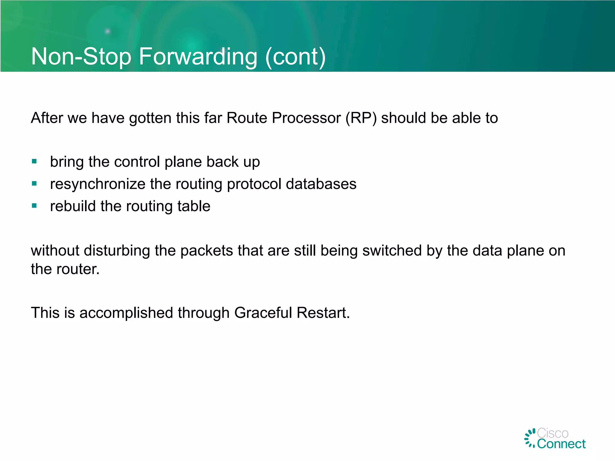Non-Stop Forwarding (cont)
After we have gotten this far Route Processor (RP) should be able to
§  bring the control plane back up
§  resynchronize the routing protocol databases
§  rebuild the routing table
without disturbing the packets that are still being switched by the data plane on
the router.
This is accomplished through Graceful Restart.
 