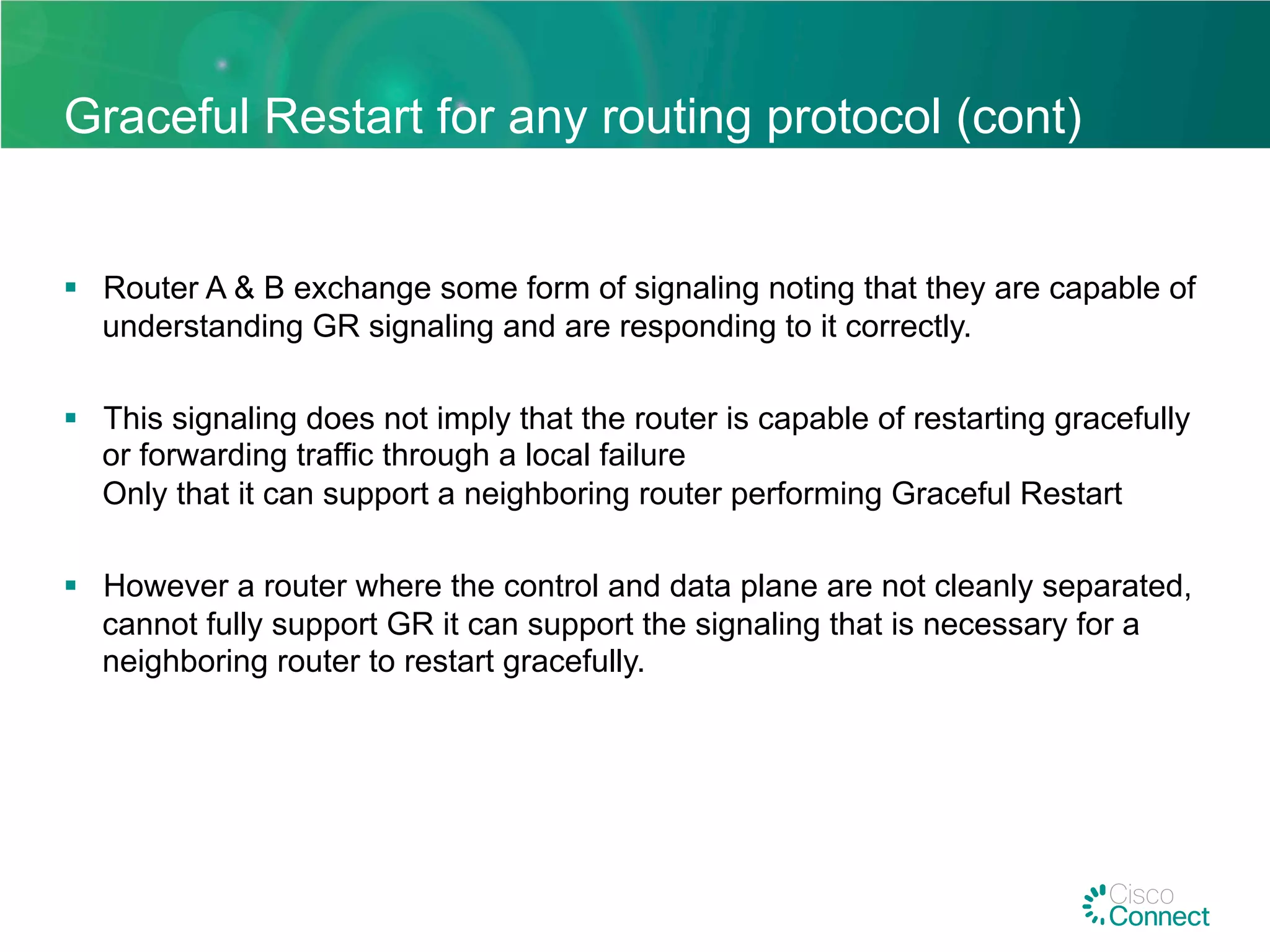 Graceful Restart for any routing protocol (cont)
§  Router A & B exchange some form of signaling noting that they are capable of
understanding GR signaling and are responding to it correctly.
§  This signaling does not imply that the router is capable of restarting gracefully
or forwarding traffic through a local failure
Only that it can support a neighboring router performing Graceful Restart
§  However a router where the control and data plane are not cleanly separated,
cannot fully support GR it can support the signaling that is necessary for a
neighboring router to restart gracefully.
 