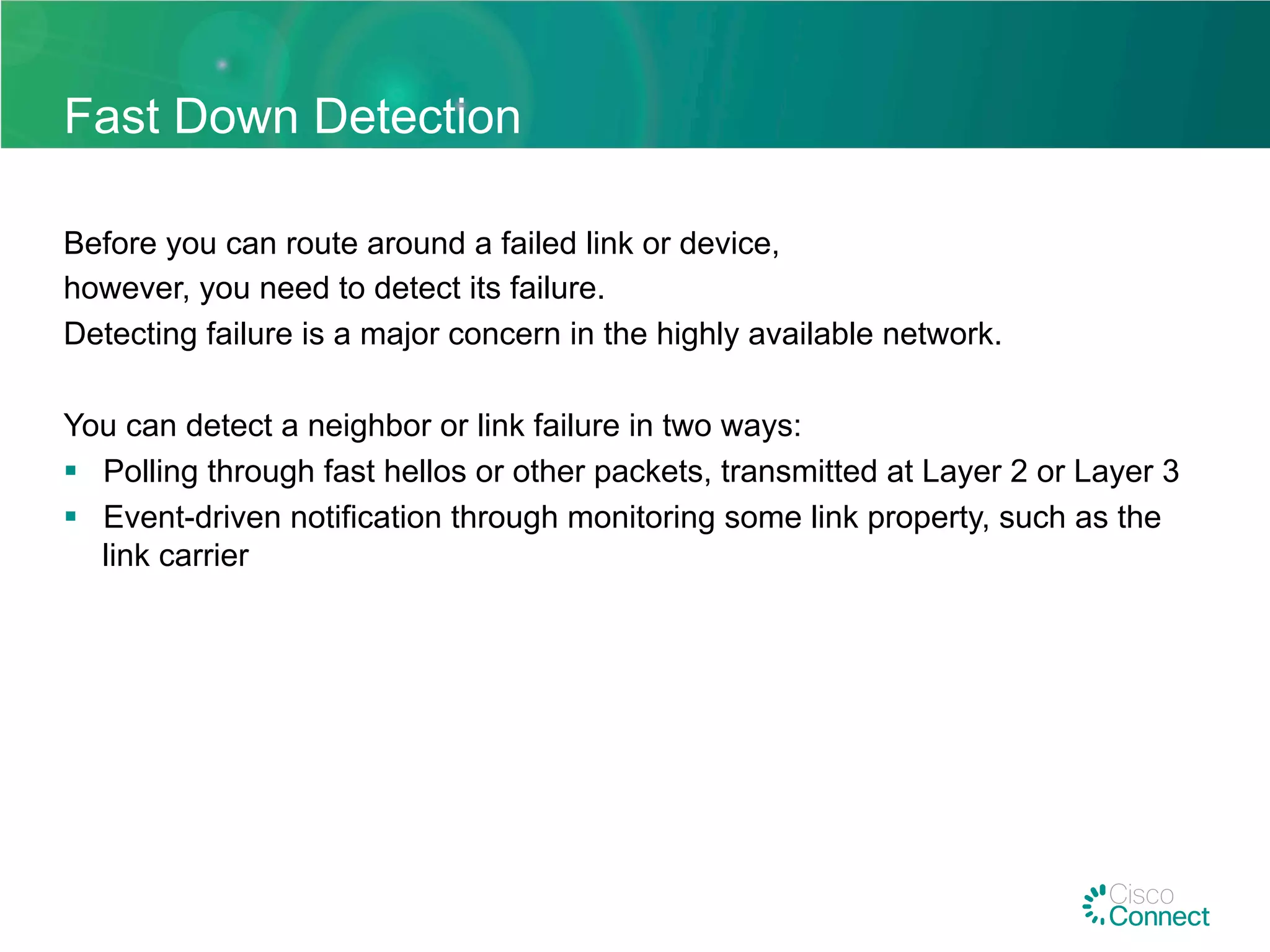 Fast Down Detection
Before you can route around a failed link or device,
however, you need to detect its failure.
Detecting failure is a major concern in the highly available network.
You can detect a neighbor or link failure in two ways:
§  Polling through fast hellos or other packets, transmitted at Layer 2 or Layer 3
§  Event-driven notification through monitoring some link property, such as the
link carrier
 