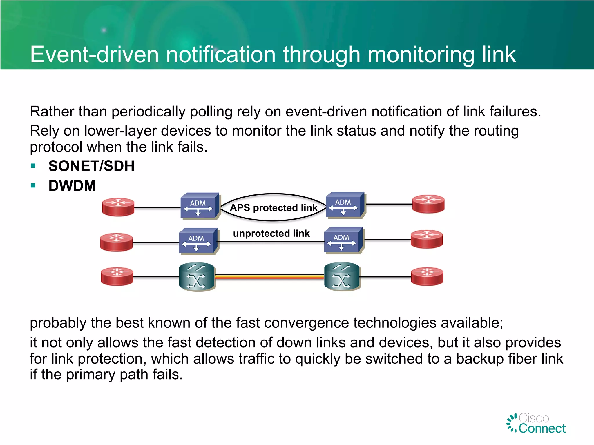 Event-driven notification through monitoring link
Rather than periodically polling rely on event-driven notification of link failures.
Rely on lower-layer devices to monitor the link status and notify the routing
protocol when the link fails.
§  SONET/SDH
§  DWDM
probably the best known of the fast convergence technologies available;
it not only allows the fast detection of down links and devices, but it also provides
for link protection, which allows traffic to quickly be switched to a backup fiber link
if the primary path fails.
APS protected link
unprotected link
 